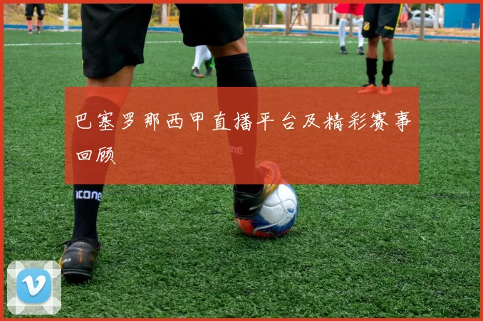 巴塞罗那西甲直播平台及精彩赛事回顾