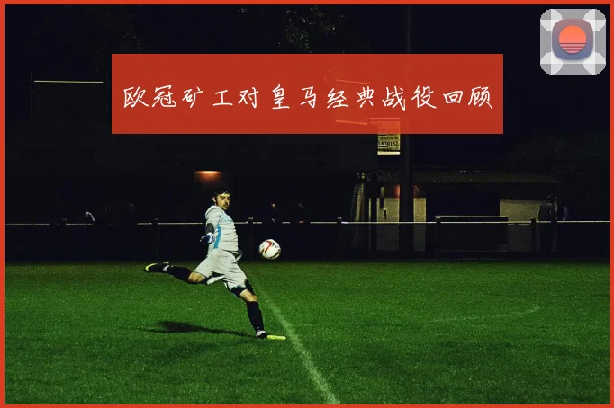 欧冠矿工对皇马经典战役回顾