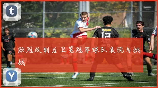 欧冠改制后卫冕冠军球队表现与挑战
